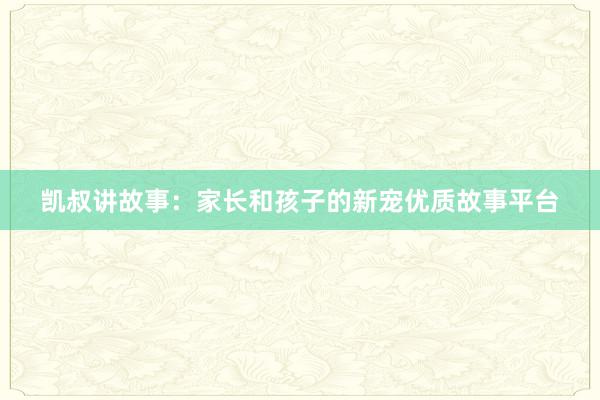 凯叔讲故事：家长和孩子的新宠优质故事平台