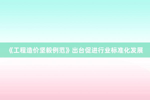 《工程造价坚毅例范》出台促进行业标准化发展