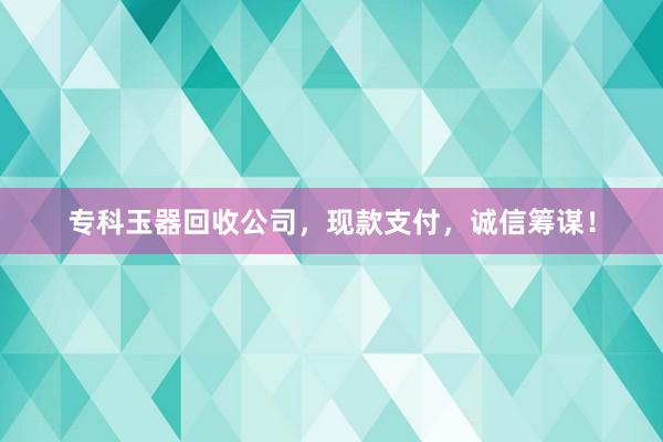 专科玉器回收公司，现款支付，诚信筹谋！
