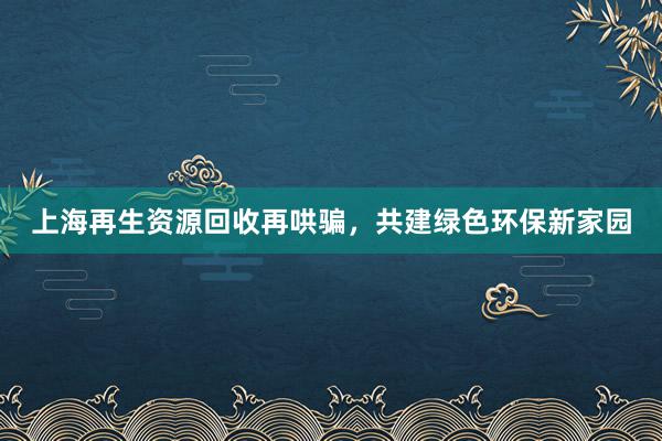 上海再生资源回收再哄骗，共建绿色环保新家园