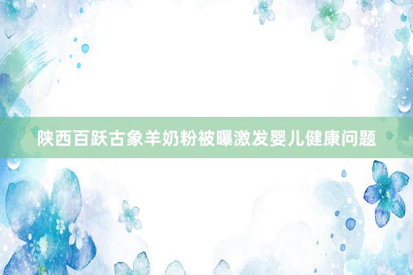 陕西百跃古象羊奶粉被曝激发婴儿健康问题